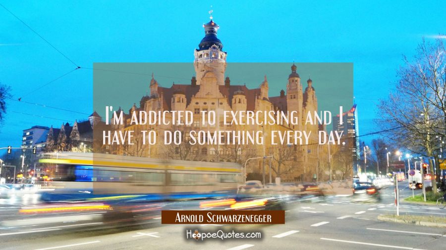 I'm addicted to exercising and I have to do something every day. Arnold Schwarzenegger Quotes