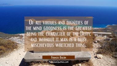 Of all virtues and dignities of the mind goodness is the greatest being the character of the Deity,