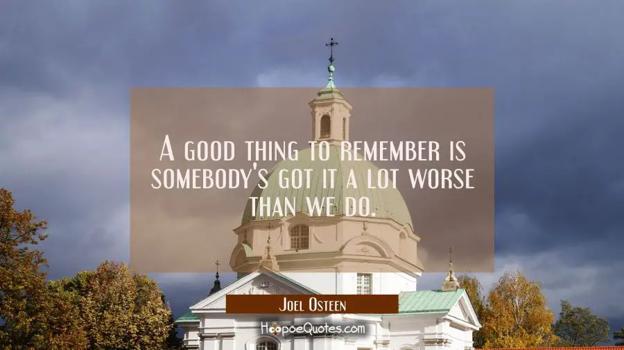 A good thing to remember is somebody&#039;s got it a lot worse than we do. Joel Osteen Quotes