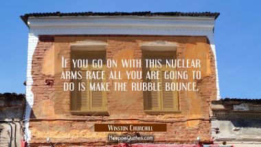 If you go on with this nuclear arms race all you are going to do is make the rubble bounce.