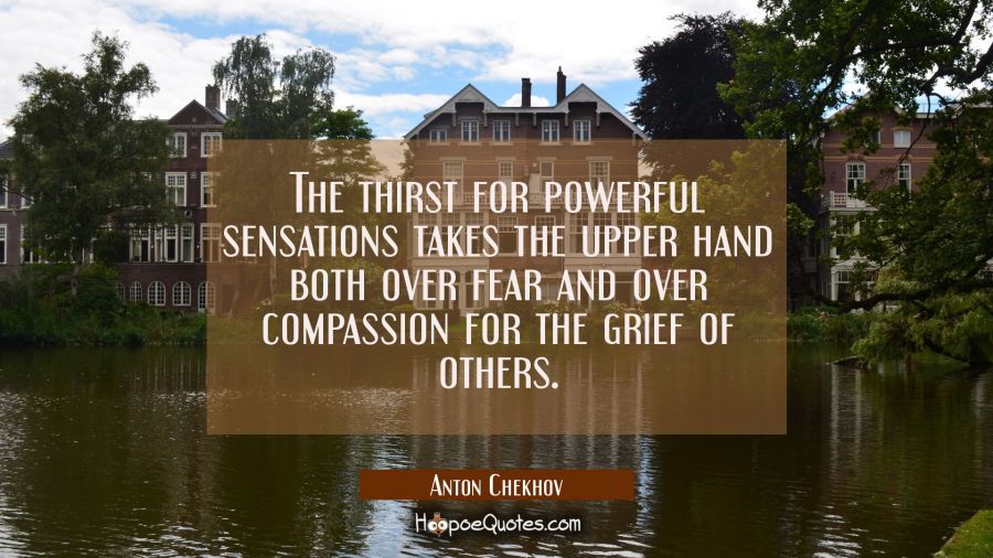 The thirst for powerful sensations takes the upper hand both over fear and over compassion for the  Anton Chekhov Quotes