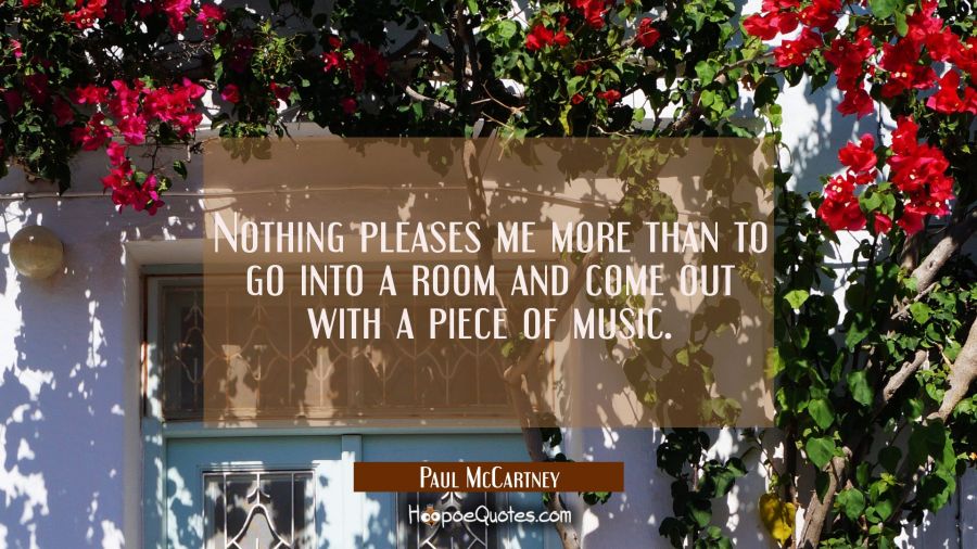 Nothing pleases me more than to go into a room and come out with a piece of music. Paul McCartney Quotes