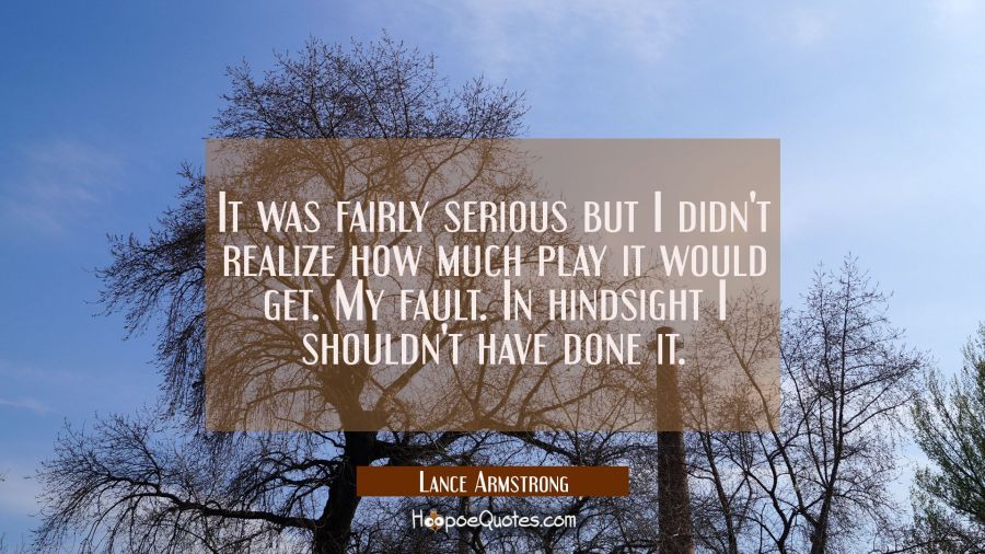 It was fairly serious but I didn't realize how much play it would get. My fault. In hindsight I sho Lance Armstrong Quotes