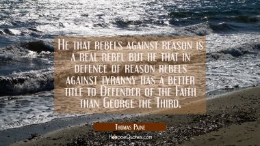 He that rebels against reason is a real rebel but he that in defence of reason rebels against tyran Thomas Paine Quotes
