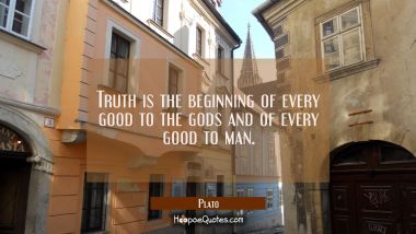 Truth is the beginning of every good to the gods and of every good to man.
