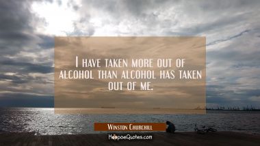 I have taken more out of alcohol than alcohol has taken out of me.