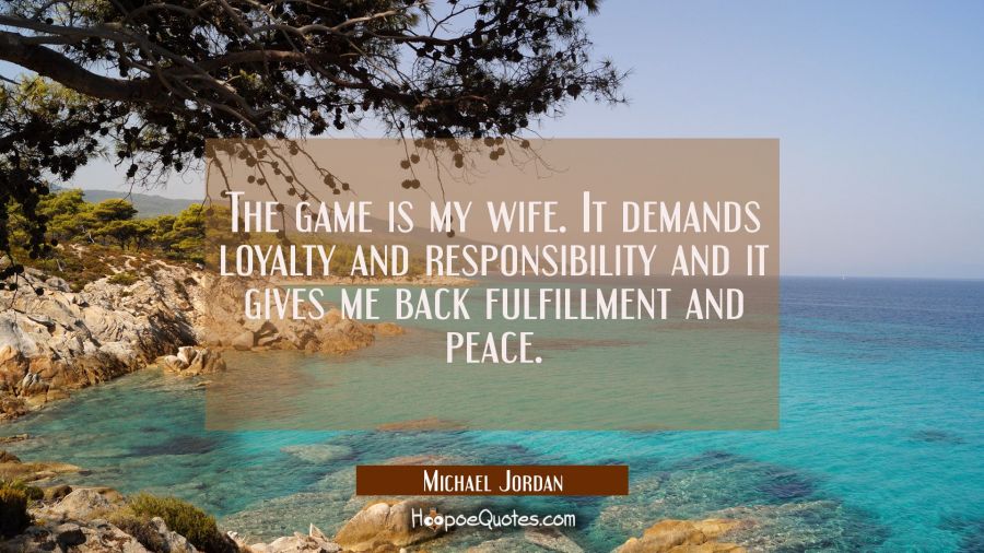The game is my wife. It demands loyalty and responsibility and it gives me back fulfillment and pea Michael Jordan Quotes