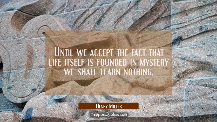 Until we accept the fact that life itself is founded in mystery we shall learn nothing. Henry Miller Quotes