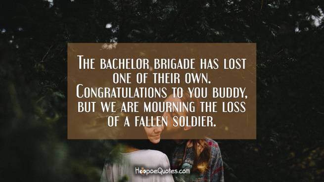 The bachelor brigade has lost one of their own. Congratulations to you buddy, but we are mourning the loss of a fallen soldier.