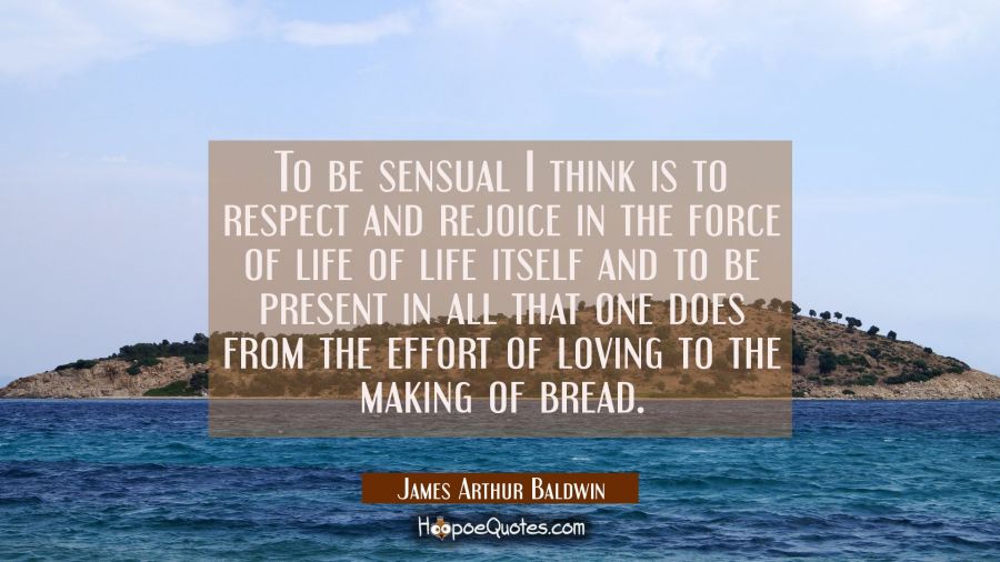 To be sensual I think is to respect and rejoice in the force of life of life itself and to be prese James Arthur Baldwin Quotes