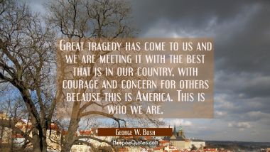 Great tragedy has come to us and we are meeting it with the best that is in our country with courag George W. Bush Quotes