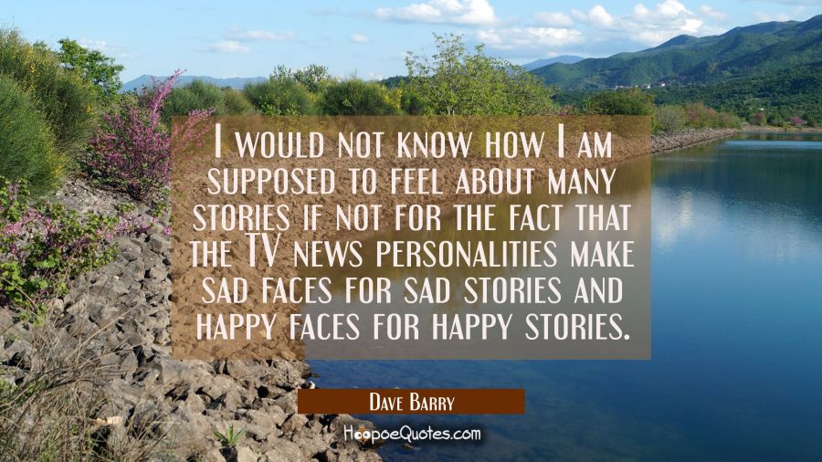 I would not know how I am supposed to feel about many stories if not for the fact that the TV news  Dave Barry Quotes