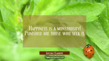 Happiness is a monstrosity! Punished are those who seek it. Gustave Flaubert Quotes