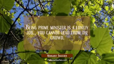 Being prime minister is a lonely job... you cannot lead from the crowd. Margaret Thatcher Quotes