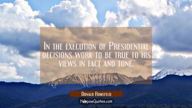 In the execution of Presidential decisions work to be true to his views in fact and tone.
