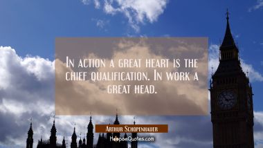 In action a great heart is the chief qualification. In work a great head. Arthur Schopenhauer Quotes