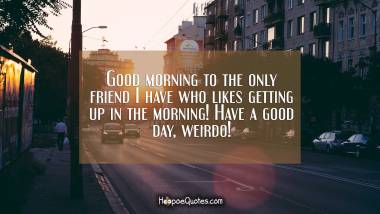 Good morning to the only friend I have who likes getting up in the morning! Have a good day, weirdo! Good Morning Quotes