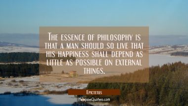 The essence of philosophy is that a man should so live that his happiness shall depend as little as