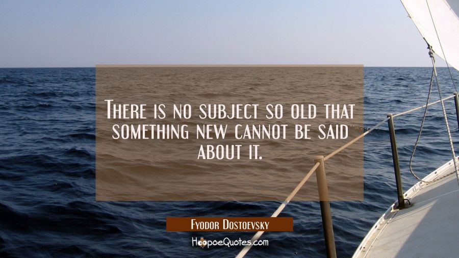 There is no subject so old that something new cannot be said about it. Fyodor Dostoevsky Quotes