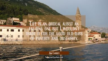 Life is an ordeal albeit an exciting one but I wouldn&#039;t trade it for the good old days of poverty a