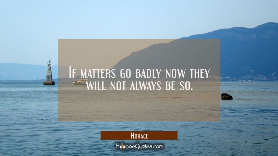 If matters go badly now they will not always be so. Horace Quotes