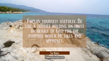 Employ yourself usefully. Be like a trustee holding on trust on behalf of God for the purpose which