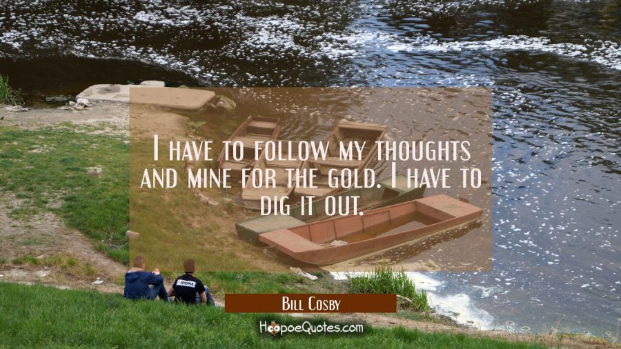 I have to follow my thoughts and mine for the gold. I have to dig it out. Bill Cosby Quotes
