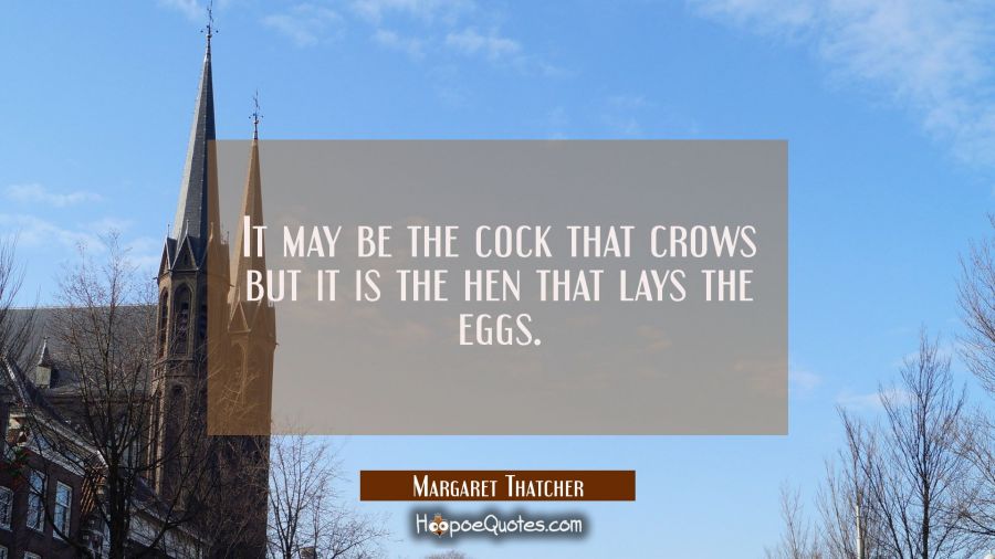 It may be the cock that crows but it is the hen that lays the eggs. Margaret Thatcher Quotes