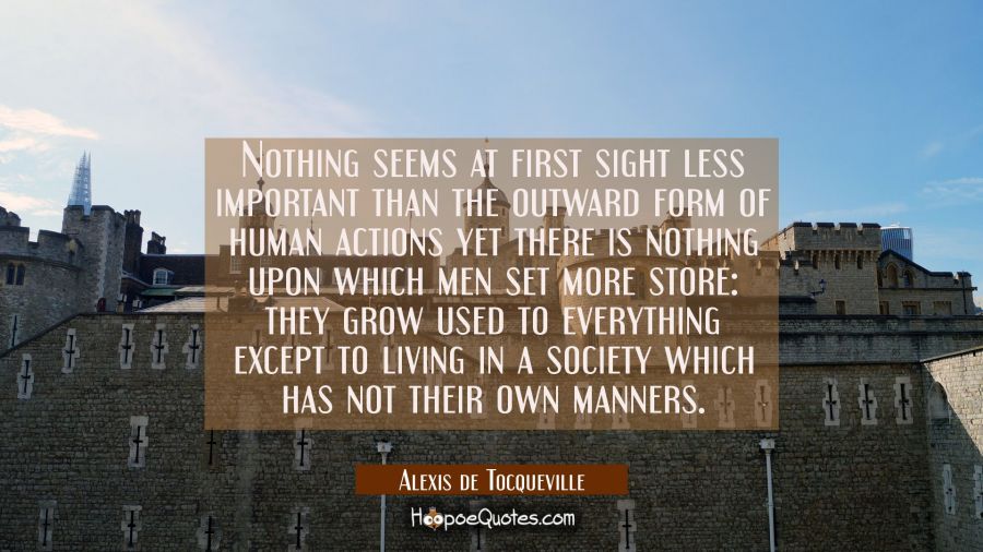 Nothing seems at first sight less important than the outward form of human actions yet there is not Alexis de Tocqueville Quotes
