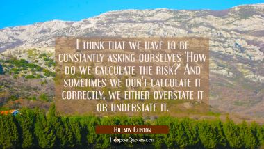 I think that we have to be constantly asking ourselves &#039;How do we calculate the risk?&#039; And sometime