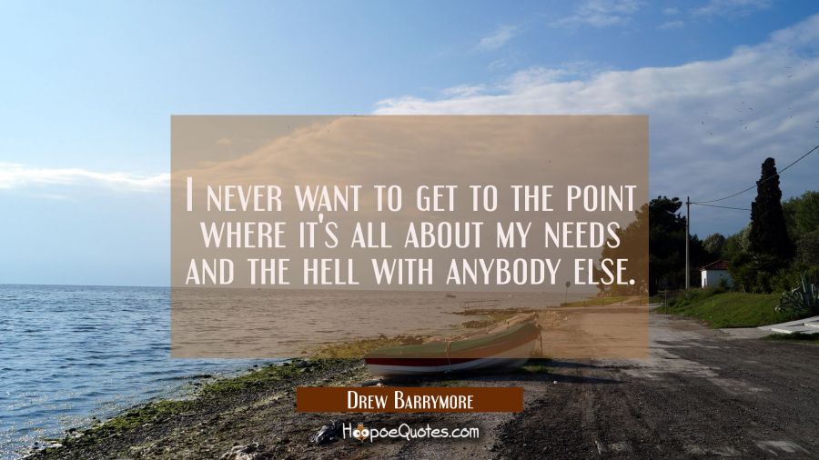 I never want to get to the point where it's all about my needs and the hell with anybody else. Drew Barrymore Quotes