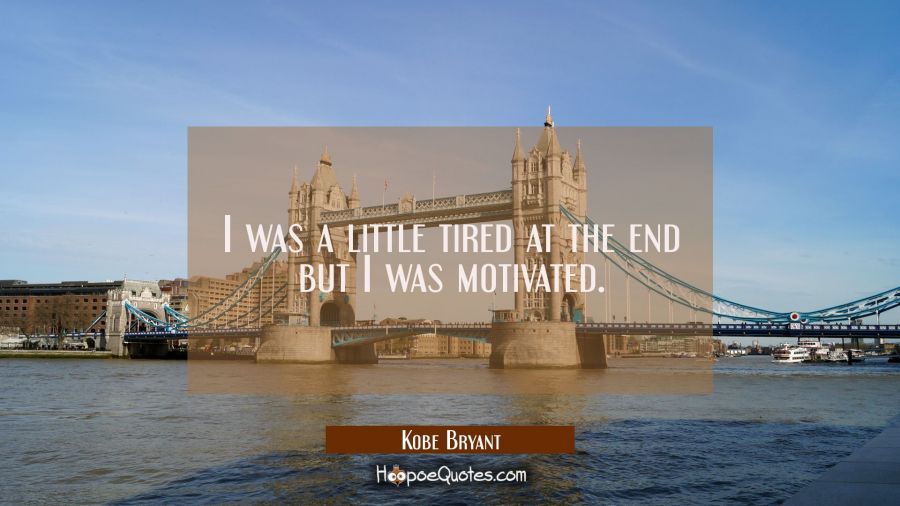 I was a little tired at the end but I was motivated. Kobe Bryant Quotes