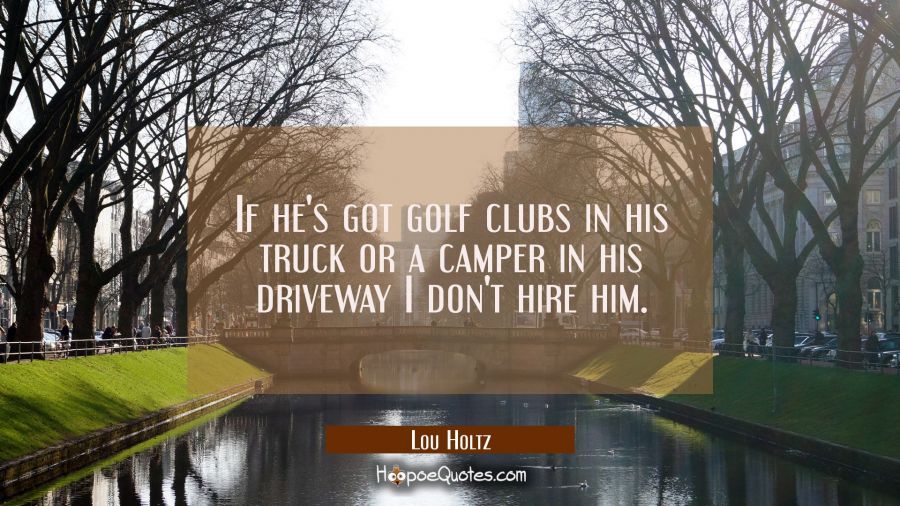 If he's got golf clubs in his truck or a camper in his driveway I don't hire him. Lou Holtz Quotes
