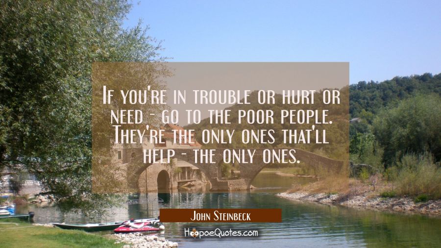 If you're in trouble or hurt or need - go to the poor people. They're the only ones that'll help -  John Steinbeck Quotes