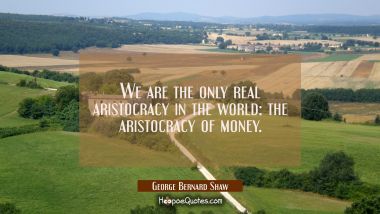 We are the only real aristocracy in the world: the aristocracy of money. George Bernard Shaw Quotes