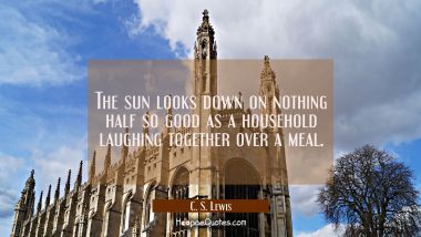 The sun looks down on nothing half so good as a household laughing together over a meal. C. S. Lewis Quotes