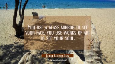 You use a glass mirror to see your face, you use works of art to see your soul.