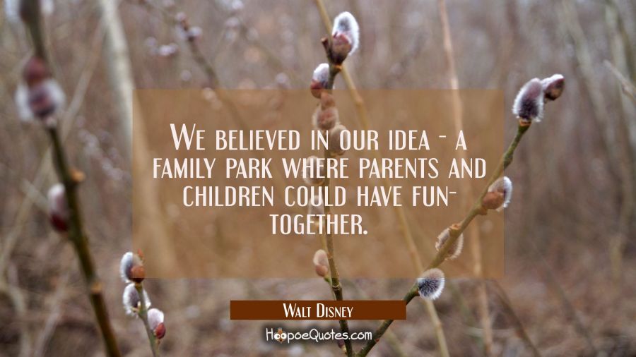 We believed in our idea - a family park where parents and children could have fun- together. Walt Disney Quotes