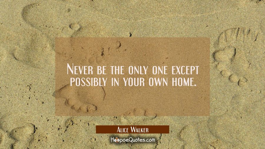 Never be the only one except possibly in your own home. Alice Walker Quotes