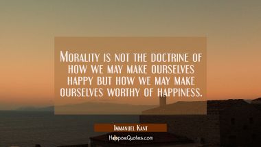 Morality is not the doctrine of how we may make ourselves happy but how we may make ourselves worth