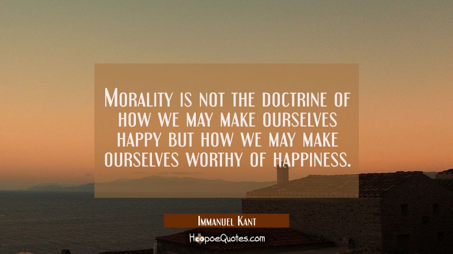 Morality is not the doctrine of how we may make ourselves happy but how we may make ourselves worth Immanuel Kant Quotes
