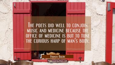 The poets did well to conjoin music and medicine because the office of medicine is but to tune the  Francis Bacon Quotes