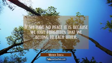 If we have no peace it is because we have forgotten that we belong to each other.