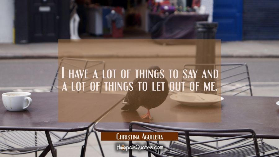 I have a lot of things to say and a lot of things to let out of me. Christina Aguilera Quotes