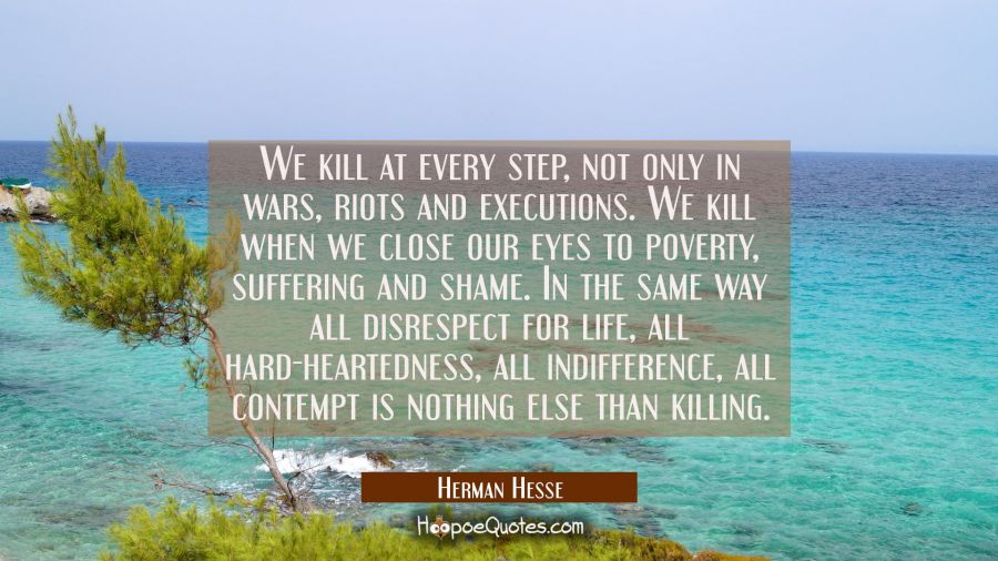 We kill at every step, not only in wars, riots and executions. We kill when we close our eyes to poverty, suffering and shame.In the same way all disrespect for life, all hard-heartedness,all indifference, all contempt is nothing else than killing. Herman Hesse Quotes