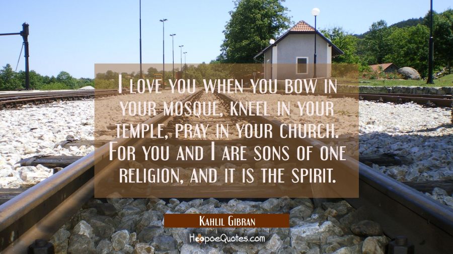 Quote of the Day - I love you when you bow in your mosque, kneel in your temple, pray in your church. For you and I are sons of one religion, and it is the spirit. - Kahlil Gibran