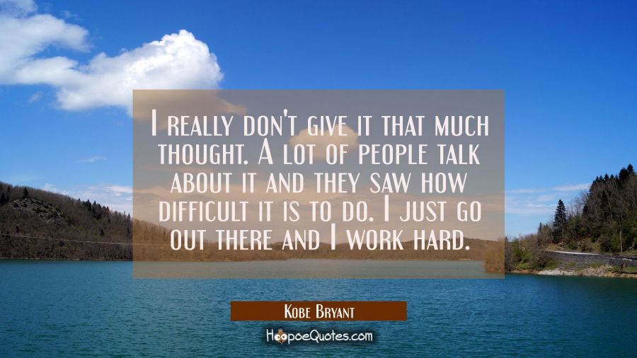 I really don't give it that much thought. A lot of people talk about it and they saw how difficult  Kobe Bryant Quotes