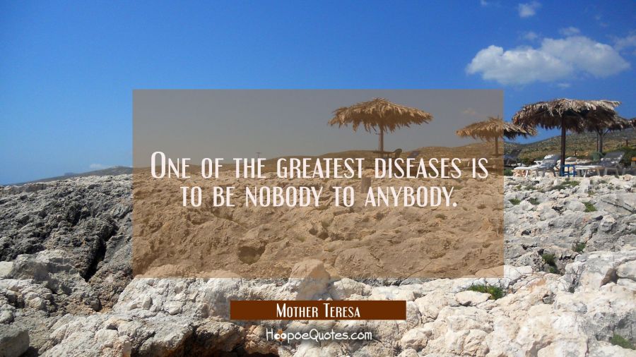 One of the greatest diseases is to be nobody to anybody. Mother Teresa Quotes