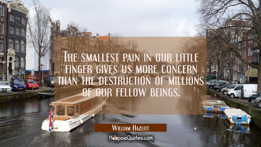 The smallest pain in our little finger gives us more concern than the destruction of millions of ou William Hazlitt Quotes