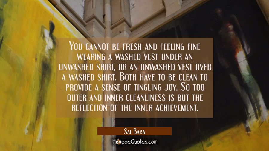 You cannot be fresh and feeling fine wearing a washed vest under an unwashed shirt, or an unwashed  Sai Baba Quotes